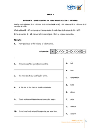 PARTE 2
RESPONDA LAS PREGUNTAS 6 A 10 DE ACUERDO CON EL EJEMPLO
Lea las descripciones de la columna de la izquierda (6 – 10) y las palabras de la columna de la
derecha (A – H).
¿Cuál palabra (A – H) concuerda con la descripción de cada frase de la izquierda (6 – 10)?
En las preguntas 6 – 10, marque la letra correcta A – H en su hoja de respuestas.
Ejemplo:
0. Many people go to this building to watch games.
Respuesta: 0 A B C D E F G H
6. All members of the same team wear this. A. ball
B. bike
C. competition
D. field
E. player
F. prize
G. stadium
H. uniform
7. You need this if you want to play tennis.
8. At the end of this there is usually one winner.
9. This is a place outdoors where you can play sports.
10. If you travel on it, you will do exercise and save time.
5SABER 11o. 2012
Cuadernillo de pruebas Saber 11o.
 