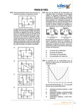 PRUEBA DE FISÍCA
53SABER 11o. 2012
Cuadernillo de pruebas Saber 11o.
Para la iluminación interna de una casa, un
arquitecto propone el siguiente circuito.
Un electricista le dice al arquitecto que debe
cambiar el circuito porque al fallar uno de los
bombillos se apagarán los demás. Él explica
que en un circuito en serie, la corriente es la
misma en todos las partes del circuito, mien-
tras que en un circuito en paralelo, la dife-
rencia de potencial es la misma en todas las
partes del circuito. De acuerdo con lo que
explica el electricista, ¿cuál es el mejor diseño
que debería elaborarse para que la casa siem-
pre esté iluminada si se daña un bombillo?
A.
C.
B.
D.
Para ver los efectos de la aceleración y la
velocidad sobre un péndulo, un estudiante
realizó el siguiente experimento: colocó
péndulos de diferentes masas y longitudes
dentro de un camión; cuando éste se mueve
hacia adelante con velocidad constante, el
estudiante observa que los péndulos toman
la posición que se muestra en la figura 1, y
cuando el camión acelera los péndulos to-
man la posición que se indica en la figura 2.
El estudiante concluye que en la figura 1 la
fuerza resultante sobre los péndulos es
nula, mientras que en la figura 2 la fuerza
resultante es diferente de cero. ¿Qué con-
cepto físico utilizó el estudiante para llegar
a estas conclusiones?
A. La teoría de la relatividad.
B. Las leyes de Newton.
C. El principio de Arquímedes.
D. Los postulados de Copérnico.
Dirección del movimiento
del camión
Figura 1
Dirección del movimiento
del camión
Figura 2
La posición de un motociclista que se
mueve en línea recta se representa en la
siguiente gráfica.
En el intervalo de tiempo 3 s - 7 s, se puede
afirmar que el motociclista tiene
A. velocidad constante positiva, y está
avanzando.
B. aceleración positiva, y está avanzando.
C. velocidad variable negativa, y está
retrocediendo.
D. aceleración negativa, y está retro-
cediendo.
x (m)
t (s)
1 2 3 4 5 6 7
12
10
8
6
4
2
172.	 173.	
174.	
 