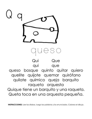 Q q
queso
Qui Que
qui que
queso bosque quinto quitar quiero
quelite quijote quemar quirófano
quilate químico queja barquito
raqueta orquesta
Quique tiene un barquito y una raqueta.
Queta toca en una orquesta pequeña.
INSTRUCCIONES: Lee las sílabas, luego las palabras y los enunciados. Colorea el dibujo.
 