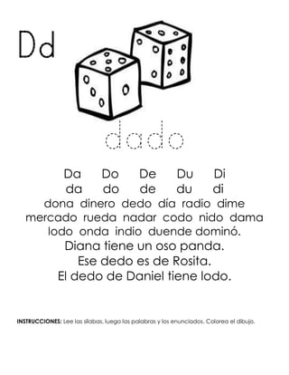 Dd
dado
Da Do De Du Di
da do de du di
dona dinero dedo día radio dime
mercado rueda nadar codo nido dama
lodo onda indio duende dominó.
Diana tiene un oso panda.
Ese dedo es de Rosita.
El dedo de Daniel tiene lodo.
INSTRUCCIONES: Lee las sílabas, luego las palabras y los enunciados. Colorea el dibujo.
 