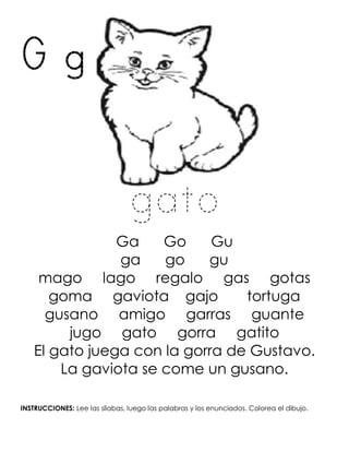 G g
gato
Ga Go Gu
ga go gu
mago lago regalo gas gotas
goma gaviota gajo tortuga
gusano amigo garras guante
jugo gato gorra gatito
El gato juega con la gorra de Gustavo.
La gaviota se come un gusano.
INSTRUCCIONES: Lee las sílabas, luego las palabras y los enunciados. Colorea el dibujo.
 
