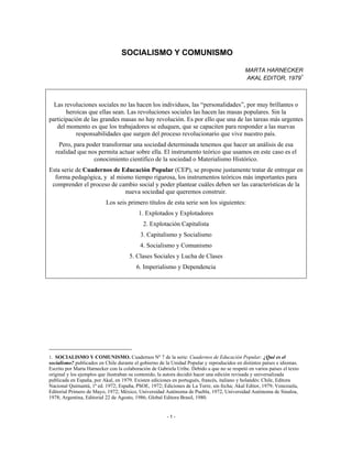 SOCIALISMO Y COMUNISMO
MARTA HARNECKER
AKAL EDITOR, 19791
Las revoluciones sociales no las hacen los individuos, las “personalidades”, por muy brillantes o
heroicas que ellas sean. Las revoluciones sociales las hacen las masas populares. Sin la
participación de las grandes masas no hay revolución. Es por ello que una de las tareas más urgentes
del momento es que los trabajadores se eduquen, que se capaciten para responder a las nuevas
responsabilidades que surgen del proceso revolucionario que vive nuestro país.
Pero, para poder transformar una sociedad determinada tenemos que hacer un análisis de esa
realidad que nos permita actuar sobre ella. El instrumento teórico que usamos en este caso es el
conocimiento científico de la sociedad o Materialismo Histórico.
Esta serie de Cuadernos de Educación Popular (CEP), se propone justamente tratar de entregar en
forma pedagógica, y al mismo tiempo rigurosa, los instrumentos teóricos más importantes para
comprender el proceso de cambio social y poder plantear cuáles deben ser las características de la
nueva sociedad que queremos construir.
Los seis primero títulos de esta serie son los siguientes:
1. Explotados y Explotadores
2. Explotación Capitalista
3. Capitalismo y Socialismo
4. Socialismo y Comunismo
5. Clases Sociales y Lucha de Clases
6. Imperialismo y Dependencia
1. SOCIALISMO Y COMUNISMO. Cuadernos Nº 7 de la serie: Cuadernos de Educación Popular: ¿Qué es el
socialismo? publicados en Chile durante el gobierno de la Unidad Popular y reproducidos en distintos países e idiomas.
Escrito por Marta Harnecker con la colaboración de Gabriela Uribe. Debido a que no se respetó en varios países el texto
original y los ejemplos que ilustraban su contenido, la autora decidió hacer una edición revisada y universalizada
publicada en España, por Akal, en 1979. Existen ediciones en portugués, francés, italiano y holandés: Chile, Editora
Nacional Quimantú, 1ª ed. 1972; España, PSOE, 1972; Ediciones de La Torre, sin fecha; Akal Editor, 1979; Venezuela,
Editorial Primero de Mayo, 1972; México, Universidad Autónoma de Puebla, 1972, Universidad Autónoma de Sinaloa,
1978; Argentina, Editorial 22 de Agosto, 1986; Global Editora Brasil, 1980.
- 1 -
 
