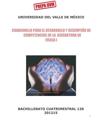 UNIVERSIDAD DEL VALLE DE MÉXICO

CUADERNILLO PARA EL DESARROLLO Y DESEMPEÑO DE
COMPETENCIAS DE LA ASIGNATURA DE
FÍSICA I

BACHILLERATO CUATRIMESTRAL 120
201215
1

 