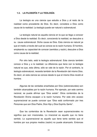 10
1.3. LA FILOSOFÍA Y LA TEOLOGÍA
La teología es una ciencia que estudia a Dios y al resto de la
realidad como procedente de Dios. Es decir, considera a Dios como
causa de la realidad. La teología puede ser natural o sobrenatural.
La teología natural es aquella ciencia en la que se llega a conocer
a Dios desde la realidad. Es decir, conociendo la realidad, se descubre a
su causa sobrenatural. Dicha causa es Dios. Esta ciencia es natural ya
que el medio a través del cual se conoce es la razón humana. El hombre,
empleando su capacidad de conocer (sentidos y razón), descubre a Dios
como causa de la realidad.
Por otro lado, está la teología sobrenatural. Esta ciencia también
conoce a Dios y a la realidad. La diferencia que tiene con la teología
natural es que, esta última, sólo se vale de la razón. Por el contrario, la
teología sobrenatural, necesita también de la Revelación del mismo Dios.
Es decir, en esta ciencia se conoce desde lo que el mismo Dios reveló al
hombre.
Algunas de las verdades enseñadas por Dios (sobrenaturales) son
también alcanzables por la razón humana. Por ejemplo, por este camino
racional, se puede afirmar que “Dios existe”. Otros contenidos de la
Revelación Divina escapan a la razón humana. Por este otro acceso
suprarracional se puede conocer que “Dios está conformado por tres
Personas que son Dios Padre, Dios Hijo y Dios Espíritu Santo”.
Que los contenidos de la Revelación sean suprarracionales no
significa que son irracionales. Lo irracional es aquello que no tiene
sentido. Lo suprarracional es aquello que tiene tanto sentido que el
hombre por sus propios medios (razón) no puede alcanzarlo. Entonces
 