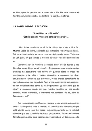 11
es Dios quien le permite ver a través de la Fe. De esta manera, el
hombre profundiza su saber mediante la Fe que Dios le otorga.
11..44.. LLAA UUTTIILLIIDDAADD DDEE LLAA FFIILLOOSSOOFFÍÍAA
““LLaa uuttiilliiddaadd ddee llaa ffiilloossooffííaa””
((GGaabbrriieell ZZaannoottttii;; ““FFiilloossooffííaa ppaarraa nnoo ffiillóóssooffooss””;;……))
Otro tema pendiente es el de la utilidad de la de la filosofía.
Muchas veces se afirma, en efecto, que la filosofía “no sirve para nada”.
Tal vez mi respuesta te asombre, pero, en cierto modo, es así. Tratemos
de ver, pues, en qué sentido la filosofía es “inútil” y en qué sentido no lo
es.
Volvamos por un momento a nuestro señor de los tubitos y las
fórmulas matemáticas en el pizarrón. Supongamos que nuestro amigo
científico ha descubierto una nueva ley química sobre el modo de
combinación entre tales y cuales elementos, y entonces nos dice,
entusiasmado: “¡miren lo que descubrí!”, y nos explica contentísimo la
nueva ley química que descubrió. Pero ahora supongamos que nosotros,
no tan entusiasmados como él, le preguntamos: ¿y eso para qué te
sirve? Y entonces puede ser que nuestro científico se nos quede
mirando, medio extrañado, y finalmente nos conteste: “no sé, pero es
fascinante, ¿no?”.
Esa respuesta del científico nos muestra lo que vamos a denominar
actitud contemplativa ante la realidad. El científico está contento porque
está viendo cómo son las cosas, independientemente de la utilidad
concreta que ese conocimiento pueda proporcionar. Tal vez esa nueva
fórmula química sirve para hacer un nuevo remedio o un detergente, o lo
 