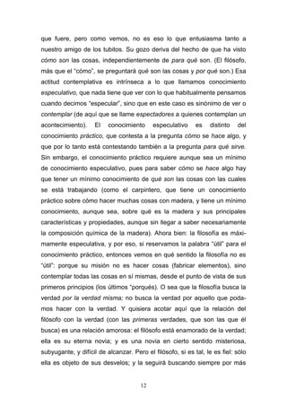 12
que fuere, pero como vemos, no es eso lo que entusiasma tanto a
nuestro amigo de los tubitos. Su gozo deriva del hecho de que ha visto
cómo son las cosas, independientemente de para qué son. (El filósofo,
más que el “cómo”, se preguntará qué son las cosas y por qué son.) Esa
actitud contemplativa es intrínseca a lo que llamamos conocimiento
especulativo, que nada tiene que ver con lo que habitualmente pensamos
cuando decimos “especular”, sino que en este caso es sinónimo de ver o
contemplar (de aquí que se llame espectadores a quienes contemplan un
acontecimiento). El conocimiento especulativo es distinto del
conocimiento práctico, que contesta a la pregunta cómo se hace algo, y
que por lo tanto está contestando también a la pregunta para qué sirve.
Sin embargo, el conocimiento práctico requiere aunque sea un mínimo
de conocimiento especulativo, pues para saber cómo se hace algo hay
que tener un mínimo conocimiento de qué son las cosas con las cuales
se está trabajando (como el carpintero, que tiene un conocimiento
práctico sobre cómo hacer muchas cosas con madera, y tiene un mínimo
conocimiento, aunque sea, sobre qué es la madera y sus principales
características y propiedades, aunque sin llegar a saber necesariamente
la composición química de la madera). Ahora bien: la filosofía es máxi-
mamente especulativa, y por eso, si reservamos la palabra “útil” para el
conocimiento práctico, entonces vemos en qué sentido la filosofía no es
“útil”: porque su misión no es hacer cosas (fabricar elementos), sino
contemplar todas las cosas en sí mismas, desde el punto de vista de sus
primeros principios (los últimos “porqués). O sea que la filosofía busca la
verdad por la verdad misma; no busca la verdad por aquello que poda-
mos hacer con la verdad. Y quisiera acotar aquí que la relación del
filósofo con la verdad (con las primeras verdades, que son las que él
busca) es una relación amorosa: el filósofo está enamorado de la verdad;
ella es su eterna novia; y es una novia en cierto sentido misteriosa,
subyugante, y difícil de alcanzar. Pero el filósofo, si es tal, le es fiel: sólo
ella es objeto de sus desvelos; y la seguirá buscando siempre por más
 