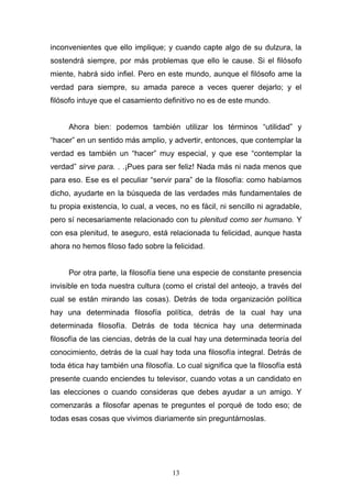 13
inconvenientes que ello implique; y cuando capte algo de su dulzura, la
sostendrá siempre, por más problemas que ello le cause. Si el filósofo
miente, habrá sido infiel. Pero en este mundo, aunque el filósofo ame la
verdad para siempre, su amada parece a veces querer dejarlo; y el
filósofo intuye que el casamiento definitivo no es de este mundo.
Ahora bien: podemos también utilizar los términos “utilidad” y
“hacer” en un sentido más amplio, y advertir, entonces, que contemplar la
verdad es también un “hacer” muy especial, y que ese “contemplar la
verdad” sirve para. . .¡Pues para ser feliz! Nada más ni nada menos que
para eso. Ese es el peculiar “servir para” de la filosofía: como habíamos
dicho, ayudarte en la búsqueda de las verdades más fundamentales de
tu propia existencia, lo cual, a veces, no es fácil, ni sencillo ni agradable,
pero sí necesariamente relacionado con tu plenitud como ser humano. Y
con esa plenitud, te aseguro, está relacionada tu felicidad, aunque hasta
ahora no hemos filoso fado sobre la felicidad.
Por otra parte, la filosofía tiene una especie de constante presencia
invisible en toda nuestra cultura (como el cristal del anteojo, a través del
cual se están mirando las cosas). Detrás de toda organización política
hay una determinada filosofía política, detrás de la cual hay una
determinada filosofía. Detrás de toda técnica hay una determinada
filosofía de las ciencias, detrás de la cual hay una determinada teoría del
conocimiento, detrás de la cual hay toda una filosofía integral. Detrás de
toda ética hay también una filosofía. Lo cual significa que la filosofía está
presente cuando enciendes tu televisor, cuando votas a un candidato en
las elecciones o cuando consideras que debes ayudar a un amigo. Y
comenzarás a filosofar apenas te preguntes el porqué de todo eso; de
todas esas cosas que vivimos diariamente sin preguntárnoslas.
 