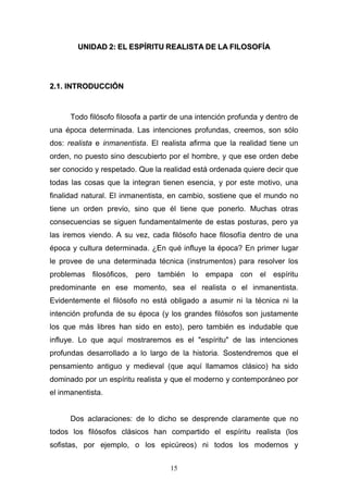 15
UUNNIIDDAADD 22:: EELL EESSPPÍÍRRIITTUU RREEAALLIISSTTAA DDEE LLAA FFIILLOOSSOOFFÍÍAA
22..11.. IINNTTRROODDUUCCCCIIÓÓNN
Todo filósofo filosofa a partir de una intención profunda y dentro de
una época determinada. Las intenciones profundas, creemos, son sólo
dos: realista e inmanentista. El realista afirma que la realidad tiene un
orden, no puesto sino descubierto por el hombre, y que ese orden debe
ser conocido y respetado. Que la realidad está ordenada quiere decir que
todas las cosas que la integran tienen esencia, y por este motivo, una
finalidad natural. El inmanentista, en cambio, sostiene que el mundo no
tiene un orden previo, sino que él tiene que ponerlo. Muchas otras
consecuencias se siguen fundamentalmente de estas posturas, pero ya
las iremos viendo. A su vez, cada filósofo hace filosofía dentro de una
época y cultura determinada. ¿En qué influye la época? En primer lugar
le provee de una determinada técnica (instrumentos) para resolver los
problemas filosóficos, pero también lo empapa con el espíritu
predominante en ese momento, sea el realista o el inmanentista.
Evidentemente el filósofo no está obligado a asumir ni la técnica ni la
intención profunda de su época (y los grandes filósofos son justamente
los que más libres han sido en esto), pero también es indudable que
influye. Lo que aquí mostraremos es el "espíritu" de las intenciones
profundas desarrollado a lo largo de la historia. Sostendremos que el
pensamiento antiguo y medieval (que aquí llamamos clásico) ha sido
dominado por un espíritu realista y que el moderno y contemporáneo por
el inmanentista.
Dos aclaraciones: de lo dicho se desprende claramente que no
todos los filósofos clásicos han compartido el espíritu realista (los
sofistas, por ejemplo, o los epicúreos) ni todos los modernos y
 