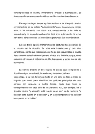 16
contemporáneos el espíritu inmanentista (Pascal o Kierkeegard). Lo
único que afirmamos es que ha sido el espíritu dominante en la época.
En segundo lugar, lo que aquí desarrollamos es el espíritu realista
e inmanentista en su estado "químicamente" puro. Seguramente ningún
autor lo ha sostenido con todas sus consecuencias y en toda su
profundidad y no pretendemos hacerles decir a los autores más de lo que
han dicho, pero son estas las intenciones profundas que los motivaban.
En este breve apunte marcaremos las posturas más generales de
la historia de la filosofía. Es sólo una introducción y una vista
panorámica, por lo que necesariamente ha de ser esquemática e injusta.
Pero creemos que sirve como primera mirada a la filosofía porque, como
esquema, sirve para ir colocando en él a los autores y temas que se irán
estudiando.
La hemos dividido en tres etapas: la clásica (que comprende la
filosofía antigua y medieval), la moderna y la contemporánea.
Cada etapa, a su vez, la hemos divido en una serie de tesis a modo de
slogans que sirven para identificar las posturas principales de cada
período con respecto a ciertos temas. Cada tesis tiene su
correspondiente en cada uno de los períodos. Así, por ejemplo, en la
filosofía clásica "la atención está puesta en el ser", en la moderna "la
atención está puesta en el conocer" y en la contemporánea "la atención
está puesta en el hablar".
 