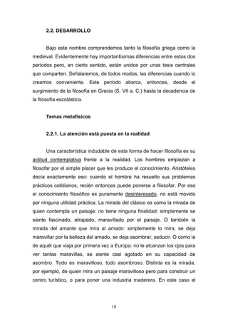 18
2.2. DESARROLLO
Bajo este nombre comprendemos tanto la filosofía griega como la
medieval. Evidentemente hay importantísimas diferencias entre estos dos
períodos pero, en cierto sentido, están unidos por unas tesis centrales
que comparten. Señalaremos, de todos modos, las diferencias cuando lo
creamos conveniente. Este período abarca, entonces, desde el
surgimiento de la filosofía en Grecia (S. VII a. C.) hasta la decadencia de
la filosofía escolástica.
Temas metafísicos
2.2.1. La atención está puesta en la realidad
Una característica indudable de esta forma de hacer filosofía es su
actitud contemplativa frente a la realidad. Los hombres empiezan a
filosofar por el simple placer que les produce el conocimiento. Aristóteles
decía exactamente eso: cuando el hombre ha resuelto sus problemas
prácticos cotidianos, recién entonces puede ponerse a filosofar. Por eso
el conocimiento filosófico es puramente desinteresado, no está movido
por ninguna utilidad práctica. La mirada del clásico es como la mirada de
quien contempla un paisaje: no tiene ninguna finalidad: simplemente se
siente fascinado, atrapado, maravillado por el paisaje. O también la
mirada del amante que mira al amado: simplemente lo mira, se deja
maravillar por la belleza del amado, se deja asombrar, seducir. O como la
de aquél que viaja por primera vez a Europa: no le alcanzan los ojos para
ver tantas maravillas, se siente casi agotado en su capacidad de
asombro. Todo es maravilloso, todo asombroso. Distinta es la mirada,
por ejemplo, de quien mira un paisaje maravilloso pero para construir un
centro turístico, o para poner una industria maderera. En este caso el
 