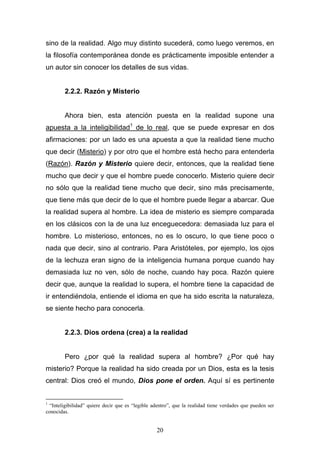 20
sino de la realidad. Algo muy distinto sucederá, como luego veremos, en
la filosofía contemporánea donde es prácticamente imposible entender a
un autor sin conocer los detalles de sus vidas.
2.2.2. Razón y Misterio
Ahora bien, esta atención puesta en la realidad supone una
apuesta a la inteligibilidad1
de lo real, que se puede expresar en dos
afirmaciones: por un lado es una apuesta a que la realidad tiene mucho
que decir (Misterio) y por otro que el hombre está hecho para entenderla
(Razón). Razón y Misterio quiere decir, entonces, que la realidad tiene
mucho que decir y que el hombre puede conocerlo. Misterio quiere decir
no sólo que la realidad tiene mucho que decir, sino más precisamente,
que tiene más que decir de lo que el hombre puede llegar a abarcar. Que
la realidad supera al hombre. La idea de misterio es siempre comparada
en los clásicos con la de una luz enceguecedora: demasiada luz para el
hombre. Lo misterioso, entonces, no es lo oscuro, lo que tiene poco o
nada que decir, sino al contrario. Para Aristóteles, por ejemplo, los ojos
de la lechuza eran signo de la inteligencia humana porque cuando hay
demasiada luz no ven, sólo de noche, cuando hay poca. Razón quiere
decir que, aunque la realidad lo supera, el hombre tiene la capacidad de
ir entendiéndola, entiende el idioma en que ha sido escrita la naturaleza,
se siente hecho para conocerla.
2.2.3. Dios ordena (crea) a la realidad
Pero ¿por qué la realidad supera al hombre? ¿Por qué hay
misterio? Porque la realidad ha sido creada por un Dios, esta es la tesis
central: Dios creó el mundo, Dios pone el orden. Aquí sí es pertinente
1
“Inteligibilidad” quiere decir que es “legible adentro”, que la realidad tiene verdades que pueden ser
conocidas.
 