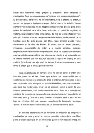 21
hacer una distinción entre griegos y cristianos, entre antiguos y
medievales. Para los griegos crear es “ordenar una materia preexistente”.
El dios que sea, para ellos, no crea la materia, sólo la ordena. El orden, a
su vez, es lo que la inteligencia capta. Así el mundo ha existido desde
siempre y su existencia no es responsabilidad de los dioses, pero sí su
orden. La realidad para ellos tiene, entonces, un principio negativo: la
materia, responsable de las limitaciones, del mal de la imperfección y un
principio positivo: el orden, responsable de la belleza, de la verdad, de la
bondad, que ha sido puesto por Dios. Esta división puede verse
claramente en la obra de Platón: El mundo de las Ideas, perfecto,
inmutable, responsable del orden y el mundo sensible, material,
responsable de la limitación e imperfección. Dios ha puesto todo el orden
que ha podido a una materia que siempre se resiste a ser ordenada, de
la misma manera que un escultor esculpe la figura (el orden) en una
materia (el mármol, por ejemplo) de la que él no es responsable y que
limita el orden que el artista podría imprimir.
Para los cristianos, en cambio, crear no sólo es poner el orden sino
también poner en el ser, hacer que exista, ser responsable de la
existencia de lo que será ordenado. Dios al ordenar, también crea lo que
será ordenado, nada escapa a la causalidad de Dios, tampoco la materia.
Así, para los medievales, crear no es producir orden a partir de una
materia preexistente, sino crear todo de la nada. Pero de la concepción
cristiana de creación se desprende una característica muy importante: si
Dios crea todo y Dios es bueno, también la materia será buena. Ya no
hay un principio del mal, porque, estrictamente hablando, tampoco
“existe” el mal: el mal es la ausencia de un bien que debería estar.
Si bien las diferencias en las nociones de creación de antiguos y
medievales es muy grande, en ambos creación quiere decir que Dios
pone el orden (aunque en los cristianos quiere decir bastante más), en
 