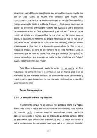 24
alcanzarla). Así el Dios de los clásicos, por ser un Dios que se revela, por
ser un Dios Padre, es mucho más cercano, está mucho más
comprometido con la vida de los hombres que un simple Dios metafísico
(nadie se arrodilla frente a la Causa Primera). ¿Qué quiere decir que es
padre? La diferencia entre padre y artista nos ayudará a ver la diferencia
de contenido entre el Dios sobrenatural y el natural. Tanto el padre
cuanto el artista son responsables de su obra, son la causa; pero el
padre, al causarlo, le transmite su propia naturaleza al hijo (el hijo es un
“pequeño padre”, el hijo de un hombre es otro hombre), mientras que el
artista causa la obra pero no le transmite su naturaleza (la obra no es un
“pequeño artista”, la obra de un hombre no es otro hombre). Dios, al
revelarnos que es nuestro padre, nos dice que tenemos (por gracia) su
misma naturaleza, que mientras el resto de las creaturas son “obras”
suyas, nosotros somos sus “hijos”.
Este Dios sobrenatural, evidentemente, no se opone al Dios
metafísico, lo complementa y lo enriquece. Es el mismo Dios que se
manifestó de dos maneras distintas. Es el mismo la causa del universo y
nuestro padre, pero lo conozco de dos maneras distintas (por lo que hizo
y por lo que me dijo)
Temas Gnoseológicos
2.2.5. La armonía entre la fe y la razón
Y justamente porque no se oponen, hay armonía entre fe y razón.
Tanto la fe como la razón son dos formas de conocimiento. A la sola luz
de nuestra razón podemos conocer muchísimas cosas: podemos
conocer que existe el mundo, que es ordenado, podemos conocer cómo
es ese orden, que existe Dios (metafísico), etc. La razón es común a
todos los hombres, lo cual quiere decir que todos en principio, tendrían
 