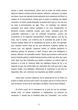 25
acceso a estos conocimientos. (Claro que no todos de hecho porque
algunos implican muchos años de estudio, reflexión y esfuerzo y no todos
los tienen, como por ejemplo la demostración de la existencia de Dios) La
certeza en el conocimiento natural (por la razón) la obtengo del objeto
conocido y mi razón queda atrapada, no puede decir que no, una vez que
ha visto la demostración de algo. Pero, sin embargo, los clásicos
pensaban que había ciertas verdades a las que simplemente no
teníamos acceso mediante nuestra sola razón, verdades que nos
superaban totalmente y que sin embargo conocemos. ¿Cómo las
conocemos si no podemos demostrarlas? Porque alguien, que las ha
visto, nos la cuenta. Las creemos por la autoridad de quien lo dice,
nuestra certeza deriva de la credibilidad de quien lo dice. Por ejemplo:
que nosotros somos hijos de los que llamamos nuestros padres (al
menos que, por ejemplo, hayamos hecho un estudio genético) lo
sabemos porque le creemos a ellos, porque ellos son fidedignos y
porque, además, es razonable creerlo: desde que tenemos memoria los
hemos llamado padres y desde siempre hemos vivido con ellos. Así, para
creer algo, hay dos requisitos que deben cumplirse: en primer lugar la
persona a la que le creemos debe ser fidedigna (digna de fe) y en
segundo lo que nos revela debe ser razonable (por más que nos lo diga
nuestra madre, muy fidedigna, difícilmente le creeremos si nos dice un
disparate). Dos, son, entonces, los requisitos que deben cumplirse.
Ahora bien, cuando hablamos de fe sobrenatural (fe en Dios) no
puede no haber armonía entre razón y fe puesto que es el mismo Dios el
que ha escrito “el libro de la naturaleza y la Biblia” (como decía Galileo).
El mismo autor de la naturaleza es el que se nos ha revelado,
siendo Dios, no puede engañarse ni engañarnos. La armonía es
necesaria. Y puesto que lo revelado debe ser “razonable”, con mucha
 