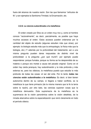 27
fuera del alcance de nuestra razón. Son las que llamamos “artículos de
fe” y son ejemplos la Santísima Trinidad, la Encarnación, etc.
2.2.6. La ciencia subordinada a la metafísica
El orden creado por Dios es un orden muy rico y, como el hombre
conoce “racionalmente”, es decir, parcialmente, es posible que haya
muchos accesos al orden. Estos accesos pueden ordenarse por la
cantidad del objeto de estudio (algunas estudian más que otras), por
ejemplo: la biología estudia más que la antropología, la física más que la
biología, etc.) Y además por la profundidad del tratamiento: así a una
misma pregunta pueden darse respuestas de distinto nivel de
profundidad: a la pregunta ¿por qué murió?, por ejemplo puede
responderse: porque fumaba, porque su forma se ha desprendido de su
materia o porque era mortal a causa del pecado original. Como en el
orden hay cierta jerarquía, hay subordinación y la más profunda y más
extensa es, para los clásicos, la metafísica puesto que estudia lo más
profundo de todas las cosas: el ser del ente. Por lo tanto todas las
ciencias están subordinadas a la metafísica. Es decir, si bien tienen
autonomía dentro de su campo, si llegara a haber conflicto, es la
metafísica la que tiene primacía (de la misma manera que la fe la tenía
sobre la razón), por otro lado, las ciencias suponen cosas que la
metafísica demuestra. Esta supremacía de la metafísica es la
supremacía de la visión panorámica sobre la visión detallista, de la
mirada abarcativa sobre la especialización que reinó claramente en todo
el período clásico.
 