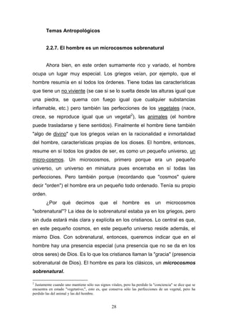 28
Temas Antropológicos
2.2.7. El hombre es un microcosmos sobrenatural
Ahora bien, en este orden sumamente rico y variado, el hombre
ocupa un lugar muy especial. Los griegos veían, por ejemplo, que el
hombre resumía en sí todos los órdenes. Tiene todas las características
que tiene un no viviente (se cae si se lo suelta desde las alturas igual que
una piedra, se quema con fuego igual que cualquier substancias
inflamable, etc.) pero también las perfecciones de los vegetales (nace,
crece, se reproduce igual que un vegetal2
), las animales (el hombre
puede trasladarse y tiene sentidos). Finalmente el hombre tiene también
"algo de divino" que los griegos veían en la racionalidad e inmortalidad
del hombre, características propias de los dioses. El hombre, entonces,
resume en sí todos los grados de ser, es como un pequeño universo, un
micro-cosmos. Un microcosmos, primero porque era un pequeño
universo, un universo en miniatura pues encerraba en sí todas las
perfecciones. Pero también porque (recordando que "cosmos" quiere
decir "orden") el hombre era un pequeño todo ordenado. Tenía su propio
orden.
¿Por qué decimos que el hombre es un microcosmos
"sobrenatural"? La idea de lo sobrenatural estaba ya en los griegos, pero
sin duda estará más clara y explícita en los cristianos. Lo central es que,
en este pequeño cosmos, en este pequeño universo reside además, el
mismo Dios. Con sobrenatural, entonces, queremos indicar que en el
hombre hay una presencia especial (una presencia que no se da en los
otros seres) de Dios. Es lo que los cristianos llaman la "gracia" (presencia
sobrenatural de Dios). El hombre es para los clásicos, un microcosmos
sobrenatural.
2
Justamente cuando uno mantiene sólo sus signos vitales, pero ha perdido la "conciencia" se dice que se
encuentra en estado "vegetativo,", esto es, que conserva sólo las perfecciones de un vegetal, pero ha
perdido las del animal y las del hombre.
 