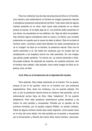 29
Para los cristianos hay dos tipo de presencia de Dios en el hombre.
Una natural y otra sobrenatural, el hombre es imagen (presencia natural)
y semejanza (presencia sobrenatural) de Dios. Todo autor está de alguna
manera presente en su obra, toda causa está presente en su efecto
porque al causar, le ha dado algo de sí. Los pintores están presentes en
sus obras, los arquitectos en sus edificios, etc. Algo de ellos ha quedado.
Hay siempre alguna semejanza entre la causa y el efecto, que consiste
justamente en aquello que la causa ha dado al efecto. Dios le ha dado al
hombre razón, voluntad y sobre todo libertad. En estas carcaterísticas se
ve la "imagen" de Dios en el hombre, la presencia natural. Dios nos ha
hecho parecidos a él. De todas las creaturas que ha creado (tal vez
exceptuando a los ángeles) somos los más parecidos. Es una imagen
que jamás puede perderse. Ya somos así, ya somos parecidos a Dios.
No puede evitarse. No depende de nosotros, de nuestras acciones. Aún
el hombre más nefasto, más pecador, tiene cierta imagen de Dios en él:
piensa, ama, es libre.
2.2.8. Dios es el fundamento de la dignidad del hombre
Pero además, Dios habita realmente en el hombre. Por su gracia,
porque él así lo ha querido, mora en el hombre con una presencia
especialísima. Dios, dicen los cristianos, nos ha querido adoptar. Por
eso, si con la presencia natural somos la creatura más parecida, con la
sobrenatural somos hijos de Dios. Hijos "adoptivos", Él ha querido
adoptarnos. Pero esta presencia sobrenatural puede perderse y de
hecho ha sido perdida y recuperada. Perdida por el pecado de los
primeros hombres, por el pecado original (Platón, no siendo cristiano,
había de alguna manera intuido esta caída originaria, como puede verse
en el mito del carro alado). Ha sido perdida por el pecado y recuperada
por la Encarnación y Muerte del mismo Dios hecho hombre, Jesucristo.
 