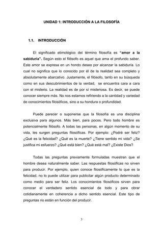 3
UUNNIIDDAADD 11:: IINNTTRROODDUUCCCCIIÓÓNN AA LLAA FFIILLOOSSOOFFÍÍAA
11..11.. IINNTTRROODDUUCCCCIIÓÓNN
El significado etimológico del término filosofía es “amor a la
sabiduría”. Según esto el filósofo es aquel que ama el profundo saber.
Este amor se expresa en un hondo deseo por alcanzar la sabiduría. Lo
cual no significa que lo conocido por él de la realidad sea completo y
absolutamente abarcativo. Justamente, el filósofo, tanto en su búsqueda
como en sus descubrimientos de la verdad, se encuentra cara a cara
con el misterio. La realidad es de por sí misteriosa. Es decir, se puede
conocer siempre más. No nos estamos refiriendo a la cantidad y variedad
de conocimientos filosóficos, sino a su hondura o profundidad.
Puede parecer o suponerse que la filosofía es una disciplina
exclusiva para algunos. Más bien, para pocos. Pero todo hombre es
potencialmente filósofo. A todas las personas, en algún momento de su
vida, les surgen preguntas filosóficas. Por ejemplo: ¿Podré ser feliz?
¿Qué es la felicidad? ¿Qué es la muerte? ¿Tiene sentido mi vida? ¿Se
justifica mi esfuerzo? ¿Qué está bien? ¿Qué está mal? ¿Existe Dios?
Todas las preguntas previamente formuladas muestran que el
hombre desea naturalmente saber. Las respuestas filosóficas no sirven
para producir. Por ejemplo, quien conoce filosóficamente lo que es la
felicidad, no lo puede utilizar para publicitar algún producto determinado
como medio para ser feliz. Los conocimientos filosóficos sirven para
conocer el verdadero sentido esencial de todo y para obrar
cotidianamente en coherencia a dicho sentido esencial. Este tipo de
preguntas no están en función del producir.
 