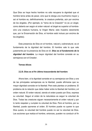 30
Que Dios se haya hecho hombre no sólo recupera la dignidad que el
hombre tenía antes de pecar, sino que le otorga una muchísimo mayor y
así el hombre es, definitivamente, la creatura preferida, aún por encima
de los ángeles. (Por ejemplo, la "reina de la Creación" no es un ángel,
como debería ser según el orden natural -el ángel es superior al hombre-
sino una creatura humana, la Virgen María: esto muestra claramente
que, por la Encarnación de Dios, el hombre está incluso por encima de
los ángeles).
Esta presencia de Dios en el hombre, natural y sobrenatural, es el
fundamento de la dignidad del hombre. El hombre vale lo que vale
justamente por la presencia de Dios en él. Dios es el fundamento de la
dignidad del hombre. La mayor dignidad del hombre consiste en su
semejanza con el Creador.
Temas éticos
2.2.9. Dios es el fin último trascendente del hombre
Ahora bien, si la dignidad consiste en su semejanza con Dios y una
de las principales semejanzas es la libertad, puede afirmarse que su
mayor dignidad consiste en la libertad. Pero esto plantea un problema. El
problema de la relación que debe haber entre la libertad del hombre y el
orden natural. El orden natural, siendo el orden puesto por Dios, expresa
su voluntad. Seguir el orden de la naturaleza es seguir la voluntad de
Dios. Todas las creaturas siguen necesariamente el orden natural y por
lo tanto respetan y cumplen la voluntad de Dios. Pero el hombre, por su
libertad, puede oponerse al orden. El hombre puede no querer lo que
Dios quiere, la voluntad del hombre puede no ser la voluntad de Dios.
Las acciones que realiza el hombre, entonces, pueden no conducir al fin
 