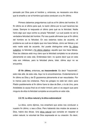 31
pensado por Dios para el hombre y, entonces, es necesaria una ética
que le enseñe a ver al hombre qué actos conducen a su fin último.
Primero debemos preguntarnos cuál es el fin último del hombre. El
fin último es el último para qué, la razón última por la cual hacemos las
cosas. Siempre la respuesta al último para qué es la felicidad. Nadie
haría algo que vaya contra su propia “felicidad”. La cual puede no ser la
verdadera felicidad del hombre. Por eso puede afirmarse que el fin último
del hombre es la felicidad. En eso estamos todos de acuerdo, el
problema es cuál es el objeto que nos hace felices, cómo ser felices y en
esto nadie está de acuerdo. Así puede distinguirse entre fin último
subjetivo: la felicidad y fin último objetivo: aquello que nos hace felices.
Para los clásicos está muy claro que la felicidad completa no se alcanza
plenamente en esta vida. Entiéndase bien: no quiere decir que en esta
vida son infelices, pero la felicidad plena, total, última aquí no se
encuentra.
El fin último, entonces, es trascendente. Es decir "trasciende",
está más allá, de esta vida. Aquí no lo encontraremos. Evidentemente el
fin último es Dios y de Él gozaremos plenamente al ser resucitados. Por
lo menos para los cristianos. Para los griegos no está tan claro: para
Platón posiblemente el fin último fuera la idea de Bien, o la de Uno, para
Aristóteles la causa final es el motor inmovil, pero sí es seguro que para
ninguno de ellos la felicidad completa se encuentra en esta vida.
2.2.10. La ética natural y la ética sobrenatural
La ética, como dijimos, nos enseñará que actos nos conducen a
nuestro fin último, o sea a Dios. Pero habiendo dos modos de acceso a
Dios, habrá dos éticas. Una ética natural que consiste en respetar el
orden natural, la voluntad de Dios expresada en su creación. Es decir,
 