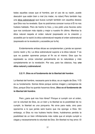 32
todas aquellas cosas que el hombre, por el uso de su razón, puede
descubrir que están bien o mal (no matar, no robar) Pero también hay
una ética sobrenatural que busca cumplir también con aquellos deseos
que Dios nos ha revelado. Que no podríamos conocer nunca si Él no nos
hubiera hablado. Pero de hecho lo hizo, y nos pidió unos favores extra
que nos conducen más rápido y mejor a nuestro fin último. Mientras la
ética natural respeta el orden natural (expresado en la creación y
accesible por la razón) la ética sobrenatural respeta el orden sobrenatural
(expresado en la revelación y accesible por la fe).
Evidentemente ambas éticas se complementan y jamás se oponen
(como razón y fe). La ética sobrenatural supone a la ética natural. Y es
que no pueden oponerse porque el fin es el mismo: Dios que ha
expresado su única voluntad parcialmente en la naturaleza y más
completamente en la revelación. Por eso, para los clásicos, hay una
ética natural y sobrenatural.
2.2.11. Dios es el fundamento de la libertad del hombre
La libertad del hombre, necesaria para la ética, es un regalo de Dios. Y Él
es su fundamento. Somos libres porque somos imagen y semejanza de
Dios, porque Dios ha querido hacernos libres, Dios es el fundamento de
la libertad del hombre.
Pero ¿para qué nos hizo libres? Porque si cumplir con el orden,
con la voluntad de Dios, es un bien y la libertad es la posibilidad de no
cumplir, la libertad es una porquería. No sirve para nada, sino para
oponerme a lo que jamás será bueno que me oponga: a Dios. Sin
embargo, si Dios no nos hubiera hecho libres, hubiéramos perdido la
posibilidad de un bien infinitamente más noble que el simple cumplir a
ciegas y necesariamente la voluntad de Dios. Sin libertad no hay amor. El
 