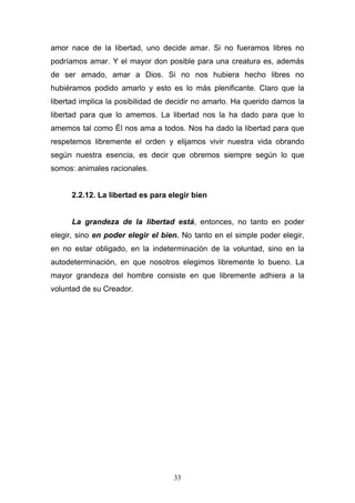 33
amor nace de la libertad, uno decide amar. Si no fueramos libres no
podríamos amar. Y el mayor don posible para una creatura es, además
de ser amado, amar a Dios. Si no nos hubiera hecho libres no
hubiéramos podido amarlo y esto es lo más plenificante. Claro que la
libertad implica la posibilidad de decidir no amarlo. Ha querido darnos la
libertad para que lo amemos. La libertad nos la ha dado para que lo
amemos tal como Él nos ama a todos. Nos ha dado la libertad para que
respetemos libremente el orden y elijamos vivir nuestra vida obrando
según nuestra esencia, es decir que obremos siempre según lo que
somos: animales racionales.
2.2.12. La libertad es para elegir bien
La grandeza de la libertad está, entonces, no tanto en poder
elegir, sino en poder elegir el bien. No tanto en el simple poder elegir,
en no estar obligado, en la indeterminación de la voluntad, sino en la
autodeterminación, en que nosotros elegimos libremente lo bueno. La
mayor grandeza del hombre consiste en que libremente adhiera a la
voluntad de su Creador.
 