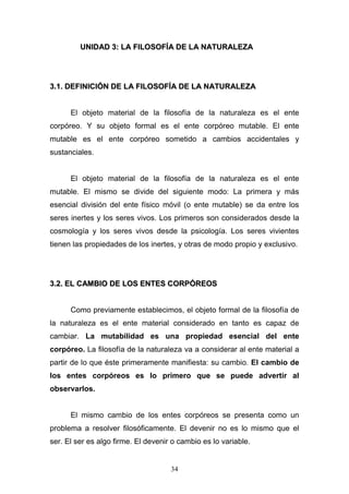 34
UUNNIIDDAADD 33:: LLAA FFIILLOOSSOOFFÍÍAA DDEE LLAA NNAATTUURRAALLEEZZAA
33..11.. DDEEFFIINNIICCIIÓÓNN DDEE LLAA FFIILLOOSSOOFFÍÍAA DDEE LLAA NNAATTUURRAALLEEZZAA
El objeto material de la filosofía de la naturaleza es el ente
corpóreo. Y su objeto formal es el ente corpóreo mutable. El ente
mutable es el ente corpóreo sometido a cambios accidentales y
sustanciales.
El objeto material de la filosofía de la naturaleza es el ente
mutable. El mismo se divide del siguiente modo: La primera y más
esencial división del ente físico móvil (o ente mutable) se da entre los
seres inertes y los seres vivos. Los primeros son considerados desde la
cosmología y los seres vivos desde la psicología. Los seres vivientes
tienen las propiedades de los inertes, y otras de modo propio y exclusivo.
33..22.. EELL CCAAMMBBIIOO DDEE LLOOSS EENNTTEESS CCOORRPPÓÓRREEOOSS
Como previamente establecimos, el objeto formal de la filosofía de
la naturaleza es el ente material considerado en tanto es capaz de
cambiar. La mutabilidad es una propiedad esencial del ente
corpóreo. La filosofía de la naturaleza va a considerar al ente material a
partir de lo que éste primeramente manifiesta: su cambio. El cambio de
los entes corpóreos es lo primero que se puede advertir al
observarlos.
El mismo cambio de los entes corpóreos se presenta como un
problema a resolver filosóficamente. El devenir no es lo mismo que el
ser. El ser es algo firme. El devenir o cambio es lo variable.
 