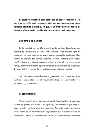 35
El objetivo filosófico será entonces el poder conciliar el ser
con el devenir. Es decir, encontrar algo que permanezca igual luego
de haber ocurrido el cambio. Ya que, si permanentemente todos los
entes corpóreos están cambiando, nunca se los podrá conocer.
LLOOSS TTIIPPOOSS DDEE CCAAMMBBIIOO
En la realidad se ven diferentes tipos de cambio. Cuando un ente
mutable se transforma en otro ente mutable (una madera que se
consume y se convierte en cenizas), ocurre un cambio sustancial. Este
cambio es radical. En cambio, cuando un ente mutable sufre ciertas
modificaciones y continúa siendo el mismo (un árbol que crece en su
altura), dicho ente cambia accidentalmente. Este cambio es superficial.
No se modificó lo más profundo y determinante del ente mutable.
Los cambios sustanciales son la generación y la corrupción. Y los
cambios accidentales son el movimiento local, el crecimiento y la
disminución, y la alteración.
EELL MMOOVVIIMMIIEENNTTOO
El movimiento es el cambio accidental. Son aquellos cambios que
se dan en grados sucesivos. Por ejemplo, una manzana que pasa de
tener un color verde a tener un color rojo. Por este motivo, el cambio
sustancial no es un movimiento. Si se plantease que el cambio sustancial
es sucesivo, habría un momento del cambio en el que un ente sería dos
 