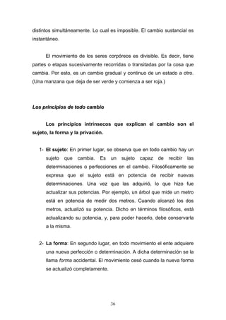 36
distintos simultáneamente. Lo cual es imposible. El cambio sustancial es
instantáneo.
El movimiento de los seres corpóreos es divisible. Es decir, tiene
partes o etapas sucesivamente recorridas o transitadas por la cosa que
cambia. Por esto, es un cambio gradual y continuo de un estado a otro.
(Una manzana que deja de ser verde y comienza a ser roja.)
LLooss pprriinncciippiiooss ddee ttooddoo ccaammbbiioo
Los principios intrínsecos que explican el cambio son el
sujeto, la forma y la privación.
1- El sujeto: En primer lugar, se observa que en todo cambio hay un
sujeto que cambia. Es un sujeto capaz de recibir las
determinaciones o perfecciones en el cambio. Filosóficamente se
expresa que el sujeto está en potencia de recibir nuevas
determinaciones. Una vez que las adquirió, lo que hizo fue
actualizar sus potencias. Por ejemplo, un árbol que mide un metro
está en potencia de medir dos metros. Cuando alcanzó los dos
metros, actualizó su potencia. Dicho en términos filosóficos, está
actualizando su potencia, y, para poder hacerlo, debe conservarla
a la misma.
2- La forma: En segundo lugar, en todo movimiento el ente adquiere
una nueva perfección o determinación. A dicha determinación se la
llama forma accidental. El movimiento cesó cuando la nueva forma
se actualizó completamente.
 