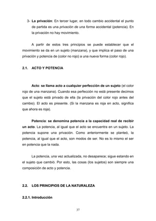 37
3- La privación: En tercer lugar, en todo cambio accidental el punto
de partida es una privación de una forma accidental (potencia). En
la privación no hay movimiento.
A partir de estos tres principios se puede establecer que el
movimiento se da en un sujeto (manzana), y que implica el paso de una
privación y potencia de (color no rojo) a una nueva forma (color rojo).
2.1. ACTO Y POTENCIA
Acto: se llama acto a cualquier perfección de un sujeto (el color
rojo de una manzana). Cuando esa perfección no está presente decimos
que el sujeto está privado de ella (la privación del color rojo antes del
cambio). El acto es presente. (Si la manzana es roja en acto, significa
que ahora es roja).
Potencia: se denomina potencia a la capacidad real de recibir
un acto. La potencia, al igual que el acto se encuentra en un sujeto. La
potencia supone una privación. Como anteriormente se planteó, la
potencia, al igual que el acto, son modos de ser. No es lo mismo el ser
en potencia que la nada.
La potencia, una vez actualizada, no desaparece; sigue estando en
el sujeto que cambió. Por esto, las cosas (los sujetos) son siempre una
composición de acto y potencia.
22..22.. LLOOSS PPRRIINNCCIIPPIIOOSS DDEE LLAA NNAATTUURRAALLEEZZAA
22..22..11.. IInnttrroodduucccciióónn
 