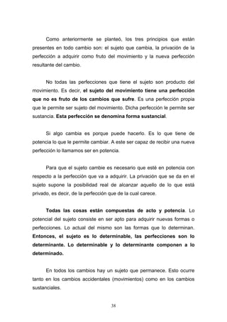 38
Como anteriormente se planteó, los tres principios que están
presentes en todo cambio son: el sujeto que cambia, la privación de la
perfección a adquirir como fruto del movimiento y la nueva perfección
resultante del cambio.
No todas las perfecciones que tiene el sujeto son producto del
movimiento. Es decir, el sujeto del movimiento tiene una perfección
que no es fruto de los cambios que sufre. Es una perfección propia
que le permite ser sujeto del movimiento. Dicha perfección le permite ser
sustancia. Esta perfección se denomina forma sustancial.
Si algo cambia es porque puede hacerlo. Es lo que tiene de
potencia lo que le permite cambiar. A este ser capaz de recibir una nueva
perfección lo llamamos ser en potencia.
Para que el sujeto cambie es necesario que esté en potencia con
respecto a la perfección que va a adquirir. La privación que se da en el
sujeto supone la posibilidad real de alcanzar aquello de lo que está
privado, es decir, de la perfección que de la cual carece.
Todas las cosas están compuestas de acto y potencia. Lo
potencial del sujeto consiste en ser apto para adquirir nuevas formas o
perfecciones. Lo actual del mismo son las formas que lo determinan.
Entonces, el sujeto es lo determinable, las perfecciones son lo
determinante. Lo determinable y lo determinante componen a lo
determinado.
En todos los cambios hay un sujeto que permanece. Esto ocurre
tanto en los cambios accidentales (movimientos) como en los cambios
sustanciales.
 