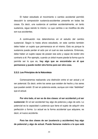 39
El haber estudiado al movimiento o cambio accidental permitió
descubrir la composición sustancia-accidentes presente en todas las
cosas. Es decir, una sustancia al cambiar accidentalmente, en tanto
sustancia, sigue siendo lo mismo. Lo que cambia o se modifica de ella
son sus accidentes.
A continuación nos detendremos en el estudio del cambio
sustancial. Según lo hasta ahora estudiado, en este cambio también
debe haber un sujeto que permanezca en el mismo. Esto es porque la
sustancia puede perder el acto por el cual es esa sustancia. Entonces,
debe haber un sujeto capaz de poseer ese acto y capaz de recibir otro
contrario a él. Por ejemplo, cuando un árbol muere pierde la forma que le
permite ser lo que es, hay algo que se encontraba en él que
permanece y puede recibir otra forma para ser otra cosa.
22..22..22.. LLooss PPrriinncciippiiooss ddee llaa NNaattuurraalleezzaa
Comenzaremos realizando una distinción entre el ser actual y el
ser potencial. Es decir, entre los seres que existen de hecho y los seres
que pueden existir. El ser en potencia existe, aunque con más “debilidad”
que el actual.
Por otro lado, el ser es de dos clases: el ser accidental y el ser
sustancial. En el ser accidental hay algo de potencia y algo de acto. Lo
potencial es la capacidad o potencia que tiene el sujeto de adquirir otra
perfección o forma. Lo actual es la forma accidental que adquiere, es
decir, el nuevo accidente.
Para las dos clases de ser (sustancia y accidentes) hay algo
de potencial y algo de actual. Puede llamarse materia a lo que está
 