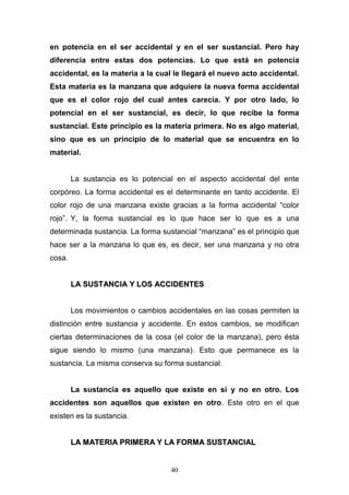 40
en potencia en el ser accidental y en el ser sustancial. Pero hay
diferencia entre estas dos potencias. Lo que está en potencia
accidental, es la materia a la cual le llegará el nuevo acto accidental.
Esta materia es la manzana que adquiere la nueva forma accidental
que es el color rojo del cual antes carecía. Y por otro lado, lo
potencial en el ser sustancial, es decir, lo que recibe la forma
sustancial. Este principio es la materia primera. No es algo material,
sino que es un principio de lo material que se encuentra en lo
material.
La sustancia es lo potencial en el aspecto accidental del ente
corpóreo. La forma accidental es el determinante en tanto accidente. El
color rojo de una manzana existe gracias a la forma accidental “color
rojo”. Y, la forma sustancial es lo que hace ser lo que es a una
determinada sustancia. La forma sustancial “manzana” es el principio que
hace ser a la manzana lo que es, es decir, ser una manzana y no otra
cosa.
LLAA SSUUSSTTAANNCCIIAA YY LLOOSS AACCCCIIDDEENNTTEESS
Los movimientos o cambios accidentales en las cosas permiten la
distinción entre sustancia y accidente. En estos cambios, se modifican
ciertas determinaciones de la cosa (el color de la manzana), pero ésta
sigue siendo lo mismo (una manzana). Esto que permanece es la
sustancia. La misma conserva su forma sustancial.
La sustancia es aquello que existe en sí y no en otro. Los
accidentes son aquellos que existen en otro. Este otro en el que
existen es la sustancia.
LLAA MMAATTEERRIIAA PPRRIIMMEERRAA YY LLAA FFOORRMMAA SSUUSSTTAANNCCIIAALL
 