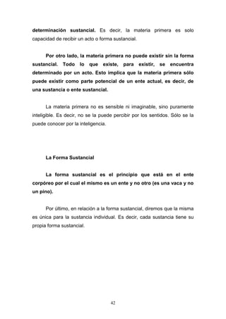 42
determinación sustancial. Es decir, la materia primera es solo
capacidad de recibir un acto o forma sustancial.
Por otro lado, la materia primera no puede existir sin la forma
sustancial. Todo lo que existe, para existir, se encuentra
determinado por un acto. Esto implica que la materia primera sólo
puede existir como parte potencial de un ente actual, es decir, de
una sustancia o ente sustancial.
La materia primera no es sensible ni imaginable, sino puramente
inteligible. Es decir, no se la puede percibir por los sentidos. Sólo se la
puede conocer por la inteligencia.
La Forma Sustancial
La forma sustancial es el principio que está en el ente
corpóreo por el cual el mismo es un ente y no otro (es una vaca y no
un pino).
Por último, en relación a la forma sustancial, diremos que la misma
es única para la sustancia individual. Es decir, cada sustancia tiene su
propia forma sustancial.
 