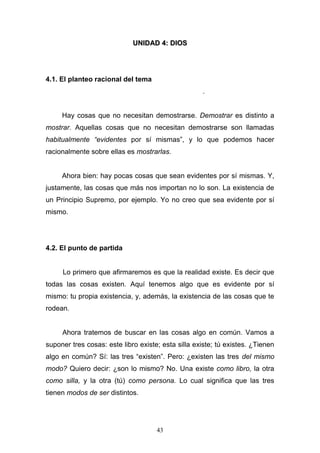 43
UUNNIIDDAADD 44:: DDIIOOSS
4.1. El planteo racional del tema
.
Hay cosas que no necesitan demostrarse. Demostrar es distinto a
mostrar. Aquellas cosas que no necesitan demostrarse son llamadas
habitualmente “evidentes por sí mismas”, y lo que podemos hacer
racionalmente sobre ellas es mostrarlas.
Ahora bien: hay pocas cosas que sean evidentes por sí mismas. Y,
justamente, las cosas que más nos importan no lo son. La existencia de
un Principio Supremo, por ejemplo. Yo no creo que sea evidente por sí
mismo.
4.2. El punto de partida
Lo primero que afirmaremos es que la realidad existe. Es decir que
todas las cosas existen. Aquí tenemos algo que es evidente por sí
mismo: tu propia existencia, y, además, la existencia de las cosas que te
rodean.
Ahora tratemos de buscar en las cosas algo en común. Vamos a
suponer tres cosas: este libro existe; esta silla existe; tú existes. ¿Tienen
algo en común? Sí: las tres “existen”. Pero: ¿existen las tres del mismo
modo? Quiero decir: ¿son lo mismo? No. Una existe como libro, la otra
como silla, y la otra (tú) como persona. Lo cual significa que las tres
tienen modos de ser distintos.
 