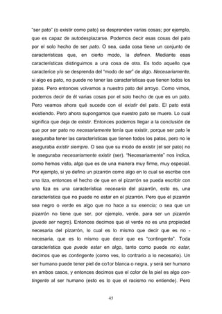 45
“ser pato” (o existir como pato) se desprenden varias cosas; por ejemplo,
que es capaz de autodesplazarse. Podemos decir esas cosas del pato
por el solo hecho de ser pato. O sea, cada cosa tiene un conjunto de
características que, en cierto modo, la definen. Mediante esas
características distinguimos a una cosa de otra. Es todo aquello que
caracterice y/o se desprenda del “modo de ser” de algo. Necesariamente,
si algo es pato, no puede no tener las características que tienen todos los
patos. Pero entonces volvamos a nuestro pato del arroyo. Como vimos,
podemos decir de él varias cosas por el solo hecho de que es un pato.
Pero veamos ahora qué sucede con el existir del pato. El pato está
existiendo. Pero ahora supongamos que nuestro pato se muere. Lo cual
significa que deja de existir. Entonces podemos llegar a la conclusión de
que por ser pato no necesariamente tenía que existir, porque ser pato le
aseguraba tener las características que tienen todos los patos, pero no le
aseguraba existir siempre. O sea que su modo de existir (el ser pato) no
le aseguraba necesariamente existir (ser). “Necesariamente” nos indica,
como hemos visto, algo que es de una manera muy firme, muy especial.
Por ejemplo, si yo defino un pizarrón como algo en lo cual se escribe con
una tiza, entonces el hecho de que en el pizarrón se pueda escribir con
una tiza es una característica necesaria del pizarrón, esto es, una
característica que no puede no estar en el pizarrón. Pero que el pizarrón
sea negro o verde es algo que no hace a su esencia; o sea que un
pizarrón no tiene que ser, por ejemplo, verde, para ser un pizarrón
(puede ser negro). Entonces decimos que el verde no es una propiedad
necesaria del pizarrón, lo cual es lo mismo que decir que es no -
necesaria, que es lo mismo que decir que es “contingente”. Toda
característica que puede estar en algo, tanto como puede no estar,
decimos que es contingente (como ves, lo contrario a lo necesario). Un
ser humano puede tener piel de co1or blanca o negra, y será ser humano
en ambos casos, y entonces decimos que el color de la piel es algo con-
tingente al ser humano (esto es lo que el racismo no entiende). Pero
 