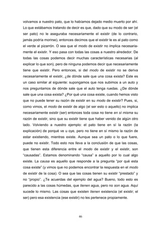 46
volvamos a nuestro pato, que lo habíamos dejado medio muerto por ahí.
Lo que estábamos tratando de decir es que, dado que su modo de ser (el
ser pato) no le aseguraba necesariamente el existir (de lo contrario,
jamás podría morirse), entonces decimos que el existir le es al pato como
el verde al pizarrón. O sea que el modo de existir no implica necesaria-
mente el existir. Y eso pasa con todas las cosas a nuestro alrededor. De
todas las cosas podemos decir muchas características necesarias (al
explicar lo que son), pero de ninguna podemos decir que necesariamente
tiene que existir. Pero entonces, si del modo de existir no se deriva
necesariamente el existir, ¿de dónde sale que una cosa exista? Este es
un caso similar al siguiente: supongamos que nos subimos a un auto y
nos preguntamos de dónde sale que el auto tenga ruedas. ¿De dónde
sale que una cosa exista? ¿Por qué una cosa existe, cuando hemos visto
que no puede tener su razón de existir en su modo de existir? Pues, si,
como vimos, el modo de existir de algo (el ser esto o aquello) no implica
necesariamente existir (ser) entonces toda cosa no tiene en sí misma su
razón de existir, sino que su existir tiene que haber venido de algún otro
lado. Volviendo a nuestro ejemplo: el pato tiene en sí la razón (la
explicación) de porqué ve u oye, pero no tiene en sí mismo la razón de
estar existiendo, mientras existe. Aunque sea un pato o lo que fuere,
puede no existir. Todo esto nos lleva a la conclusión de que las cosas,
que tienen esta diferencia entre el modo de existir y el existir, son
“causadas”. Estamos denominando “causa” a aquello por lo cual algo
existe. La causa es aquello que responde a la pregunta “por qué esta
cosa existe” (y vimos que no podemos encontrar la respuesta en el modo
de existir de la cosa). O sea que las cosas tienen su existir “prestado” y
no “propio”. ¿Te acuerdas del ejemplo del agua? Bueno, todo esto es
parecido a las cosas húmedas, que tienen agua, pero no son agua. Aquí
sucede lo mismo. Las cosas que existen tienen existencia (el existir; el
ser) pero esa existencia (ese existir) no les pertenece propiamente.
 
