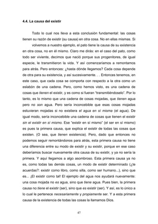 47
4.4. La causa del existir
Todo lo cual nos lleva a esta conclusión fundamental: las cosas
tienen su razón de existir (su causa) en otra cosa. No en ellas mismas. Si
volvemos a nuestro ejemplo, el pato tiene la causa de su existencia
en otra cosa, no en él mismo. Claro me dirás: en el caso del pato, como
todo ser viviente, decimos que nació porque sus progenitores, de igual
especie, le transmitieron la vida. Y así comenzaríamos a remontamos
para atrás. Pero entonces: ¿hasta dónde llegamos? Cada cosa depende
de otra para su existencia, y así sucesivamente. . . Entonces tenemos, en
este caso, que cada cosa se comporta con respecto a la otra como un
eslabón de una cadena. Pero, como hemos visto, es una cadena de
cosas que tienen el existir, y es como si fueran “transmitiéndoselo”. Por lo
tanto, es lo mismo que una cadena de cosas mojadas, que tienen agua
pero no son agua. Pero sería inconcebible que esas cosas mojadas
estuvieran mojadas si no existiera el agua en sí misma (el agua). De
igual modo, sería inconcebible una cadena de cosas que tienen el existir
sin el existir en sí mismo. Ese “existir en sí mismo” (el ser en sí mismo)
es pues la primera causa, que explica el existir de todas las cosas que
existen. (O sea, que tienen existencia). Pero, dado que entonces no
podemos seguir remontándonos para atrás, esta primera causa no tiene
una diferencia entre su modo de existir y su existir, porque en ese caso
deberíamos buscar nuevamente otra causa de su existir, y ya no sería la
primera. Y aquí llegamos a algo asombroso. Esta primera causa ya no
es, como todas las demás cosas, un modo de existir determinado (¿te
acuerdas?: existir como libro, como silla, como ser humano...), sino que
es... ¡El existir como tal! El ejemplo del agua nos ayudará nuevamente:
una cosa mojada no es agua, sino que tiene agua. Pues bien, la primera
causa no tiene el existir (ser), sino que es existir (ser). Y así, es lo único a
lo cual le pertenece necesariamente y propiamente ser. Y a esta primera
causa de la existencia de todas las cosas la llamamos Dios.
 