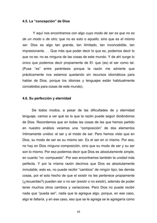 48
4.5. La “concepción” de Dios
Y aquí nos encontramos con algo cuyo modo de ser es que no es
de un modo o de otro; que no es esto o aquello, sino que es el mismo
ser. Dios es algo tan grande, tan ilimitado, tan inconcebible, tan
impresionante. . . Que más que poder decir lo que es, podemos decir lo
que no es: no es ninguna de las cosas de este mundo. Y de ahí surge lo
único que podemos decir propiamente de El: que (es) el ser como tal.
(Puse “es” entre paréntesis porque la razón me advierte que
prácticamente nos estamos quedando sin recursos idiomáticos para
hablar de Dios, porque los idiomas y lenguajes están habitualmente
concebidos para cosas de este mundo).
4.6. Su perfección y eternidad
De todos modos, a pesar de las dificultades de y eternidad
lenguaje, vamos a ver qué es lo que la razón puede seguir diciéndonos
de Dios. Recordemos que en todas las cosas de las que hemos partido
en nuestro análisis veíamos una “composición” de dos elementos
íntimamente unidos: el ser y el modo de ser. Pero hemos visto que en
Dios, su modo de ser es su mismo ser. Es el ser en sí mismo. Por eso,
no hay en Dios ninguna composición, sino que su modo de ser y su ser
son lo mismo. Por eso podemos decir que Dios es absolutamente simple,
en cuanto “no -compuesto”. Por eso encontramos también la unidad más
perfecta. Y por la misma razón decimos que Dios es absolutamente
inmutable, esto es, no puede recibir “cambios” de ningún tipo; las demás
cosas, por el solo hecho de que el existir no les pertenece propiamente
(¿recuerdas?) pueden ser o no ser (existir o no existir), además de poder
tener muchos otros cambios y variaciones. Pero Dios no puede recibir
nada que “pueda ser”, nada que le agregue algo, porque, en ese caso,
algo le faltaría, y en ese caso, eso que se le agrega se le agregaría como
 