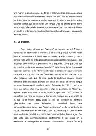 49
una “parte” o algo que antes no tenía, y entonces Dios sería compuesto,
y ya vimos que es absolutamente simple. Por eso Dios es absolutamente
perfecto, esto es, no puede recibir algo que le falte. Y por todas estas
razones vemos que no es difícil ver porqué Dios es eterno: pues, como
hemos visto, el existir le pertenece propiamente (las otras cosas lo tienen
prestado) y entonces no puede no haber existido alguna vez, y no puede
dejar de existir.
4.7. La creación.
Bien, ¡esto sí que es “exprimir” a nuestra razón! Estamos
apretando el acelerador al máximo. Sobre todo, porque nuestra razón
está acostumbrada a trabajar con las cosas de este mundo, y, como
hemos visto, Dios no entra precisamente en los cánones habituales. Pero
hagamos otro esfuerzo y pensemos en lo siguiente. Dado que Dios nos
da nuestro existir, que tenemos “prestado” (nosotros y todas las cosas),
podemos decir que este “dar el existir” (dar el ser) es lo que propiamente
caracteriza el acto de creación. Como ves, este tema (la creación) no es
sólo religioso, sino que de este modo lo podemos encarar filosófi-
camente. Dios es causa primera del existir de todas las cosas porque
permanentemente está dando el existir. Esto no es tan difícil, pues no es
más que aplicar algo muy sencillo: si algo es prestado, es “dado” por
alguien. Pero fíjate que no estoy diciendo que Dios “creó”, como un
carpintero que hizo un mueble, y después lo dejó por ahí y se olvidó de
él. No es el mismo caso, pues el acto de creación es continuo.
¿Recuerdas las cosas húmedas o mojadas? Pues bien,
permanentemente tienen que “estar mojándose”, o de lo contrario se
secan. Y en este caso es lo mismo, pues recordemos que nosotros tene-
mos existencia (existir), así como las cosas mojadas tienen agua. Por
eso Dios está permanentemente sosteniendo a las cosas en la
existencia. Y retengamos el término “sosteniendo”, porque es muy
 