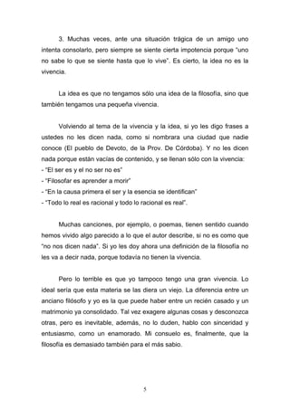 5
3. Muchas veces, ante una situación trágica de un amigo uno
intenta consolarlo, pero siempre se siente cierta impotencia porque “uno
no sabe lo que se siente hasta que lo vive”. Es cierto, la idea no es la
vivencia.
La idea es que no tengamos sólo una idea de la filosofía, sino que
también tengamos una pequeña vivencia.
Volviendo al tema de la vivencia y la idea, si yo les digo frases a
ustedes no les dicen nada, como si nombrara una ciudad que nadie
conoce (El pueblo de Devoto, de la Prov. De Córdoba). Y no les dicen
nada porque están vacías de contenido, y se llenan sólo con la vivencia:
- “El ser es y el no ser no es”
- “Filosofar es aprender a morir”
- “En la causa primera el ser y la esencia se identifican”
- “Todo lo real es racional y todo lo racional es real”.
Muchas canciones, por ejemplo, o poemas, tienen sentido cuando
hemos vivido algo parecido a lo que el autor describe, si no es como que
“no nos dicen nada”. Si yo les doy ahora una definición de la filosofía no
les va a decir nada, porque todavía no tienen la vivencia.
Pero lo terrible es que yo tampoco tengo una gran vivencia. Lo
ideal sería que esta materia se las diera un viejo. La diferencia entre un
anciano filósofo y yo es la que puede haber entre un recién casado y un
matrimonio ya consolidado. Tal vez exagere algunas cosas y desconozca
otras, pero es inevitable, además, no lo duden, hablo con sinceridad y
entusiasmo, como un enamorado. Mi consuelo es, finalmente, que la
filosofía es demasiado también para el más sabio.
 