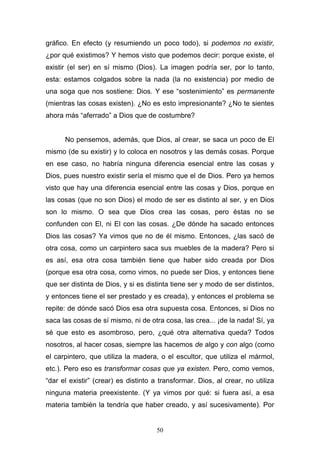 50
gráfico. En efecto (y resumiendo un poco todo), si podemos no existir,
¿por qué existimos? Y hemos visto que podemos decir: porque existe, el
existir (el ser) en sí mismo (Dios). La imagen podría ser, por lo tanto,
esta: estamos colgados sobre la nada (la no existencia) por medio de
una soga que nos sostiene: Dios. Y ese “sostenimiento” es permanente
(mientras las cosas existen). ¿No es esto impresionante? ¿No te sientes
ahora más “aferrado” a Dios que de costumbre?
No pensemos, además, que Dios, al crear, se saca un poco de El
mismo (de su existir) y lo coloca en nosotros y las demás cosas. Porque
en ese caso, no habría ninguna diferencia esencial entre las cosas y
Dios, pues nuestro existir sería el mismo que el de Dios. Pero ya hemos
visto que hay una diferencia esencial entre las cosas y Dios, porque en
las cosas (que no son Dios) el modo de ser es distinto al ser, y en Dios
son lo mismo. O sea que Dios crea las cosas, pero éstas no se
confunden con El, ni El con las cosas. ¿De dónde ha sacado entonces
Dios las cosas? Ya vimos que no de él mismo. Entonces, ¿las sacó de
otra cosa, como un carpintero saca sus muebles de la madera? Pero si
es así, esa otra cosa también tiene que haber sido creada por Dios
(porque esa otra cosa, como vimos, no puede ser Dios, y entonces tiene
que ser distinta de Dios, y si es distinta tiene ser y modo de ser distintos,
y entonces tiene el ser prestado y es creada), y entonces el problema se
repite: de dónde sacó Dios esa otra supuesta cosa. Entonces, si Dios no
saca las cosas de sí mismo, ni de otra cosa, las crea... ¡de la nada! Sí, ya
sé que esto es asombroso, pero, ¿qué otra alternativa queda? Todos
nosotros, al hacer cosas, siempre las hacemos de algo y con algo (como
el carpintero, que utiliza la madera, o el escultor, que utiliza el mármol,
etc.). Pero eso es transformar cosas que ya existen. Pero, como vemos,
“dar el existir” (crear) es distinto a transformar. Dios, al crear, no utiliza
ninguna materia preexistente. (Y ya vimos por qué: si fuera así, a esa
materia también la tendría que haber creado, y así sucesivamente). Por
 