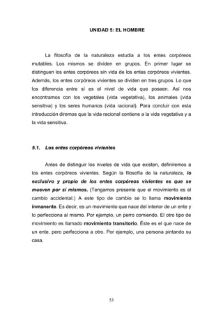 53
UNIDAD 5: EL HOMBRE
La filosofía de la naturaleza estudia a los entes corpóreos
mutables. Los mismos se dividen en grupos. En primer lugar se
distinguen los entes corpóreos sin vida de los entes corpóreos vivientes.
Además, los entes corpóreos vivientes se dividen en tres grupos. Lo que
los diferencia entre sí es el nivel de vida que poseen. Así nos
encontramos con los vegetales (vida vegetativa), los animales (vida
sensitiva) y los seres humanos (vida racional). Para concluir con esta
introducción diremos que la vida racional contiene a la vida vegetativa y a
la vida sensitiva.
55..11.. LLooss eenntteess ccoorrppóórreeooss vviivviieenntteess
Antes de distinguir los niveles de vida que existen, definiremos a
los entes corpóreos vivientes. Según la filosofía de la naturaleza, lo
exclusivo y propio de los entes corpóreos vivientes es que se
mueven por sí mismos. (Tengamos presente que el movimiento es el
cambio accidental.) A este tipo de cambio se lo llama movimiento
inmanente. Es decir, es un movimiento que nace del interior de un ente y
lo perfecciona al mismo. Por ejemplo, un perro comiendo. El otro tipo de
movimiento es llamado movimiento transitorio. Éste es el que nace de
un ente, pero perfecciona a otro. Por ejemplo, una persona pintando su
casa.
 