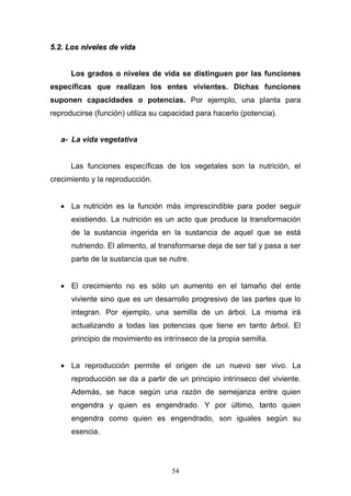 54
55..22.. LLooss nniivveelleess ddee vviiddaa
Los grados o niveles de vida se distinguen por las funciones
específicas que realizan los entes vivientes. Dichas funciones
suponen capacidades o potencias. Por ejemplo, una planta para
reproducirse (función) utiliza su capacidad para hacerlo (potencia).
a- La vida vegetativa
Las funciones específicas de los vegetales son la nutrición, el
crecimiento y la reproducción.
 La nutrición es la función más imprescindible para poder seguir
existiendo. La nutrición es un acto que produce la transformación
de la sustancia ingerida en la sustancia de aquel que se está
nutriendo. El alimento, al transformarse deja de ser tal y pasa a ser
parte de la sustancia que se nutre.
 El crecimiento no es sólo un aumento en el tamaño del ente
viviente sino que es un desarrollo progresivo de las partes que lo
integran. Por ejemplo, una semilla de un árbol. La misma irá
actualizando a todas las potencias que tiene en tanto árbol. El
principio de movimiento es intrínseco de la propia semilla.
 La reproducción permite el origen de un nuevo ser vivo. La
reproducción se da a partir de un principio intrínseco del viviente.
Además, se hace según una razón de semejanza entre quien
engendra y quien es engendrado. Y por último, tanto quien
engendra como quien es engendrado, son iguales según su
esencia.
 