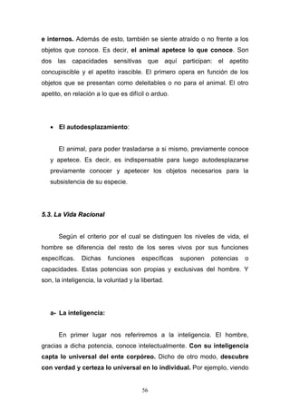 56
e internos. Además de esto, también se siente atraído o no frente a los
objetos que conoce. Es decir, el animal apetece lo que conoce. Son
dos las capacidades sensitivas que aquí participan: el apetito
concupiscible y el apetito irascible. El primero opera en función de los
objetos que se presentan como deleitables o no para el animal. El otro
apetito, en relación a lo que es difícil o arduo.
 El autodesplazamiento:
El animal, para poder trasladarse a si mismo, previamente conoce
y apetece. Es decir, es indispensable para luego autodesplazarse
previamente conocer y apetecer los objetos necesarios para la
subsistencia de su especie.
55..33.. LLaa VViiddaa RRaacciioonnaall
Según el criterio por el cual se distinguen los niveles de vida, el
hombre se diferencia del resto de los seres vivos por sus funciones
específicas. Dichas funciones específicas suponen potencias o
capacidades. Estas potencias son propias y exclusivas del hombre. Y
son, la inteligencia, la voluntad y la libertad.
a- La inteligencia:
En primer lugar nos referiremos a la inteligencia. El hombre,
gracias a dicha potencia, conoce intelectualmente. Con su inteligencia
capta lo universal del ente corpóreo. Dicho de otro modo, descubre
con verdad y certeza lo universal en lo individual. Por ejemplo, viendo
 