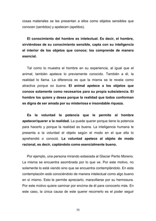 58
cosas materiales se les presentan a ellos como objetos sensibles que
conocen (sentidos) y apetecen (apetitos).
El conocimiento del hombre es intelectual. Es decir, el hombre,
sirviéndose de su conocimiento sensible, capta con su inteligencia
el interior de los objetos que conoce; los comprende de manera
esencial.
Tal como lo muestra el hombre en su experiencia, al igual que el
animal, también apetece lo previamente conocido. También a él, la
realidad lo llama. La diferencia es que la misma se le revela como
atractiva porque es buena. El animal apetece a los objetos que
conoce solamente como necesarios para su propia subsistencia. El
hombre los quiere y desea porque la realidad que todos conforman
es digna de ser amada por su misteriosa e insondable riqueza.
Es la voluntad la potencia que le permite al hombre
apetecer/querer a la realidad. La puede querer porque tiene la potencia
para hacerlo y porque la realidad es buena. La inteligencia humana le
presenta a la voluntad el objeto según el modo en el que ella lo
aprehendió o conoció. La voluntad apetece al objeto de modo
racional, es decir, captándolo como esencialmente bueno.
Por ejemplo, una persona mirando extasiada al Glaciar Perito Moreno.
La misma se encuentra asombrada por lo que ve. Por este motivo, no
solamente lo está viendo sino que se encuentra contemplándolo. En esta
contemplación está conociéndolo de manera intelectual como algo bueno
en sí mismo. Esto le permite apreciarlo; maravillarse por su hermosura.
Por este motivo quiere caminar por encima de él para conocerlo más. En
este caso, la única causa de este querer recorrerlo es el poder seguir
 