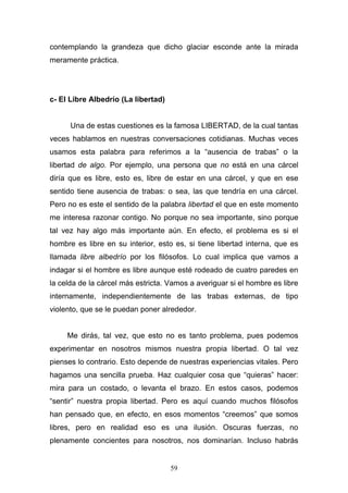 59
contemplando la grandeza que dicho glaciar esconde ante la mirada
meramente práctica.
c- El Libre Albedrío (La libertad)
Una de estas cuestiones es la famosa LIBERTAD, de la cual tantas
veces hablamos en nuestras conversaciones cotidianas. Muchas veces
usamos esta palabra para referimos a la “ausencia de trabas” o la
libertad de algo. Por ejemplo, una persona que no está en una cárcel
diría que es libre, esto es, libre de estar en una cárcel, y que en ese
sentido tiene ausencia de trabas: o sea, las que tendría en una cárcel.
Pero no es este el sentido de la palabra libertad el que en este momento
me interesa razonar contigo. No porque no sea importante, sino porque
tal vez hay algo más importante aún. En efecto, el problema es si el
hombre es libre en su interior, esto es, si tiene libertad interna, que es
llamada libre albedrío por los filósofos. Lo cual implica que vamos a
indagar si el hombre es libre aunque esté rodeado de cuatro paredes en
la celda de la cárcel más estricta. Vamos a averiguar si el hombre es libre
internamente, independientemente de las trabas externas, de tipo
violento, que se le puedan poner alrededor.
Me dirás, tal vez, que esto no es tanto problema, pues podemos
experimentar en nosotros mismos nuestra propia libertad. O tal vez
pienses lo contrario. Esto depende de nuestras experiencias vitales. Pero
hagamos una sencilla prueba. Haz cualquier cosa que “quieras” hacer:
mira para un costado, o levanta el brazo. En estos casos, podemos
“sentir” nuestra propia libertad. Pero es aquí cuando muchos filósofos
han pensado que, en efecto, en esos momentos “creemos” que somos
libres, pero en realidad eso es una ilusión. Oscuras fuerzas, no
plenamente concientes para nosotros, nos dominarían. Incluso habrás
 