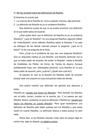6
b) No hay acuerdo sobre las definiciones de filosofía.
Si tenemos en cuenta que:
1. La vivencia de la filosofía es, como cualquier vivencia, algo personal.
2. La definición de filosofía es ya un problema filosófico
Nos daremos cuenta de que no se puede encontrar una definición
en la que estén todos de acuerdo.
¿Qué quiere decir que la definición de filosofía es ya un problema
filosófico? “¿qué es filosofía?” es una pregunta filosófica (algunos hablan
de “meta-filosofía” como reflexión filosófica sobre la filosofía) Y en esto
se distingue de las demás ciencias porque la pregunta “¿qué es la
física?” no es una pregunta de la física.
Pero ¿Cuál es el problema de que sea una pregunta filosófica?
Que su respuesta implica ya una filosofía, una filosofía particular con la
que no todos están de acuerdo. No existe “la filosofía”, existe la filosofía
de Aristóteles, de Platón, de Hume, de Tomás de Aquino. Aunque
posiblemente haya una “philosophia perennis” (una filosofía en la que
todos estén de acuerdo, pero ¿cuál es? ¿Quién dice cuál es?)
Ni siquiera en qué es la filosofía los filósofos están de acuerdo
porque cada uno propone la suya excluyendo todas las demás.
Uno podría intentar una definición tan general que abarcara a
todos:
Filosofía es “aquello que hacen los filósofos”. Pero también los filósofos
van al baño, comen, insultan en la cancha, etc. Y no parece ser eso
filosofía. Bueno, acotemos un poco la definición: Filosofía es “aquello que
hacen los filósofos en cuanto filósofos”. Pero igual necesitamos una
definición de filosofía para saber quiénes son los filósofos y qué cosas
hacen en cuanto filósofos. La definición abarca a todos porque no dice
nada.
Ahora bien, si los filósofos discuten entre ellos es porque algo en
común hay, algo en disputa, un objetivo común.
 