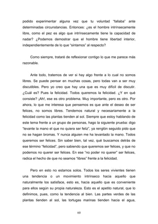 60
podido experimentar alguna vez que tu voluntad “fallaba” ante
determinadas circunstancias. Entonces: ¿es el hombre intrínsecamente
libre, como el pez es algo que intrínsecamente tiene la capacidad de
nadar? ¿Podemos demostrar que el hombre tiene libertad interior,
independientemente de lo que “sintamos” al respecto?
Como siempre, trataré de reflexionar contigo lo que me parece más
razonable.
Ante todo, tratemos de ver si hay algo frente a lo cual no somos
libres. Se puede pensar en muchas cosas, pero todas van a ser muy
discutibles. Pero yo creo que hay una que es muy difícil de discutir.
¿Cuál es? Pues la felicidad. Todos queremos la felicidad. ¿Y en qué
consiste? ¡Ah!, ese es otro problema. Muy importante, pero es otro. Por
ahora, lo que me interesa que pensemos es que ante el deseo de ser
felices, no somos libres. Tendemos natural y necesariamente a la
felicidad como las plantas tienden al sol. Siempre que estoy hablando de
este tema frente a un grupo de personas, hago la siguiente prueba: digo
“levante la mano el que no quiera ser feliz”, ya renglón seguido pido que
no se hagan bromas. Y nunca alguien me ha levantado la mano. Todos
queremos ser felices. Sin saber bien, tal vez, qué buscamos detrás de
ese término “felicidad”, pero sabiendo que queremos ser felices, y que no
podemos no querer ser felices. En ese “no poder no querer” ser felices,
radica el hecho de que no seamos “libres” frente a la felicidad.
Pero en esto no estamos solos. Todos los seres vivientes tienen
una tendencia o un movimiento intrínseco hacia aquello que
naturalmente los satisface, esto es, hacia aquello que es conveniente
para ellos según su propia naturaleza. Esto es el apetito natural, que lo
definimos, pues, como la tendencia al bien. Las partes verdes de las
plantas tienden al sol, las tortugas marinas tienden hacia el agua,
 