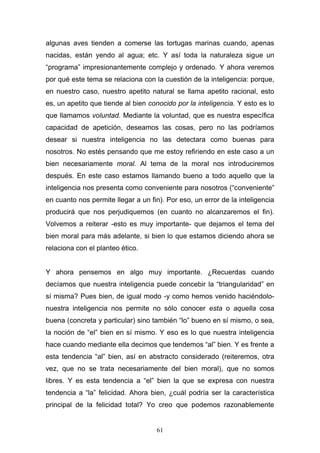 61
algunas aves tienden a comerse las tortugas marinas cuando, apenas
nacidas, están yendo al agua; etc. Y así toda la naturaleza sigue un
“programa” impresionantemente complejo y ordenado. Y ahora veremos
por qué este tema se relaciona con la cuestión de la inteligencia: porque,
en nuestro caso, nuestro apetito natural se llama apetito racional, esto
es, un apetito que tiende al bien conocido por la inteligencia. Y esto es lo
que llamamos voluntad. Mediante la voluntad, que es nuestra específica
capacidad de apetición, deseamos las cosas, pero no las podríamos
desear si nuestra inteligencia no las detectara como buenas para
nosotros. No estés pensando que me estoy refiriendo en este caso a un
bien necesariamente moral. Al tema de la moral nos introduciremos
después. En este caso estamos llamando bueno a todo aquello que la
inteligencia nos presenta como conveniente para nosotros (“conveniente”
en cuanto nos permite llegar a un fin). Por eso, un error de la inteligencia
producirá que nos perjudiquemos (en cuanto no alcanzaremos el fin).
Volvemos a reiterar -esto es muy importante- que dejamos el tema del
bien moral para más adelante, si bien lo que estamos diciendo ahora se
relaciona con el planteo ético.
Y ahora pensemos en algo muy importante. ¿Recuerdas cuando
decíamos que nuestra inteligencia puede concebir la “triangularidad” en
sí misma? Pues bien, de igual modo -y como hemos venido haciéndolo-
nuestra inteligencia nos permite no sólo conocer esta o aquella cosa
buena (concreta y particular) sino también “lo” bueno en sí mismo, o sea,
la noción de “el” bien en sí mismo. Y eso es lo que nuestra inteligencia
hace cuando mediante ella decimos que tendemos “al” bien. Y es frente a
esta tendencia “al” bien, así en abstracto considerado (reiteremos, otra
vez, que no se trata necesariamente del bien moral), que no somos
libres. Y es esta tendencia a “el” bien la que se expresa con nuestra
tendencia a “la” felicidad. Ahora bien, ¿cuál podría ser la característica
principal de la felicidad total? Yo creo que podemos razonablemente
 
